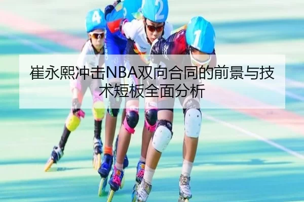 崔永熙冲击NBA双向合同的前景与技术短板全面分析