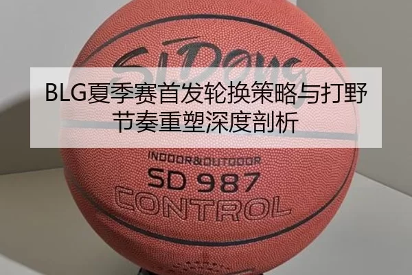 BLG夏季赛首发轮换策略与打野节奏重塑深度剖析